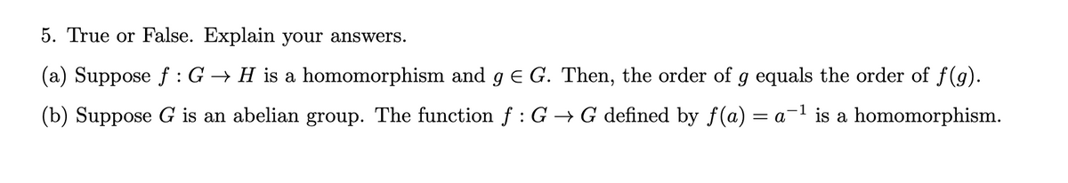 5. True or False. Explain your answers.
(a) Suppose f: G → H is a homomorphism and g € G. Then, the order of g equals the order of ƒ(g).
(b) Suppose G is an abelian group. The function f : G → G defined by f(a) = a-¹ is a homomorphism.
1