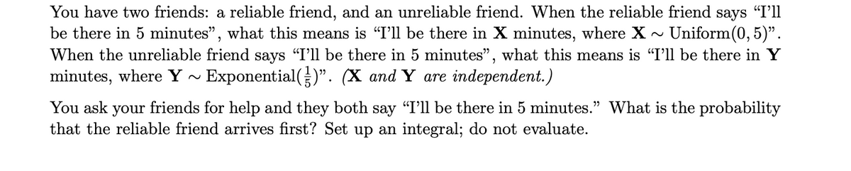 You have two friends: a reliable friend, and an unreliable friend. When the reliable friend says "I'll
be there in 5 minutes", what this means is “I'll be there in X minutes, where X ~ Uniform(0,5)".
When the unreliable friend says "I'll be there in 5 minutes", what this means is "I'll be there in Y
minutes, where Y~ Exponential()". (X and Y are independent.)
You ask your friends for help and they both say "I'll be there in 5 minutes." What is the probability
that the reliable friend arrives first? Set up an integral; do not evaluate.