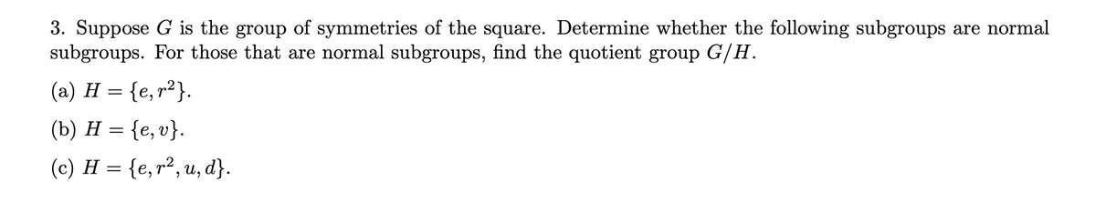 3. Suppose G is the group of symmetries of the square. Determine whether the following subgroups are normal
subgroups. For those that are normal subgroups, find the quotient group G/H.
(a) H = {e, r²}.
(b) H = {e, v}.
(c) H = {e, r², u, d}.