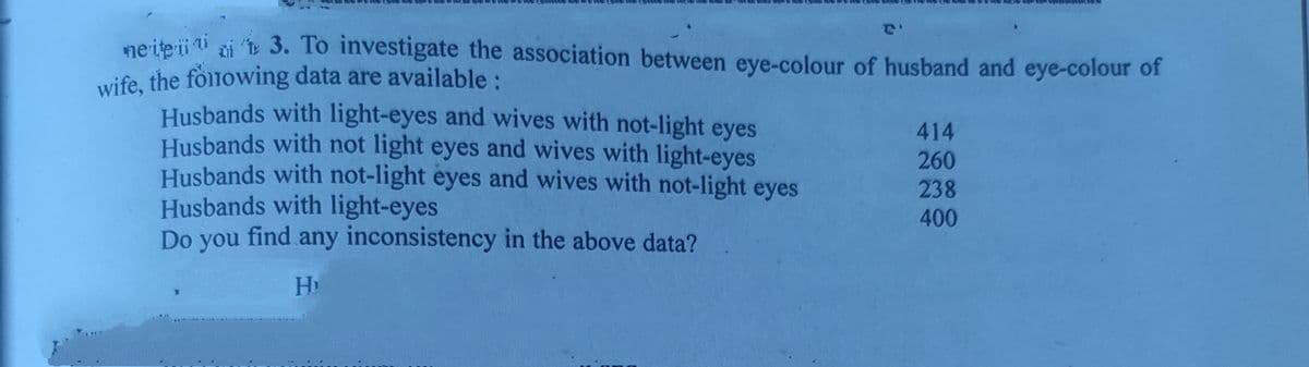 ne ite i ti zi t 3. To investigate the association between eye-colour of husband and eye-colour of
wife, the fòlnowing data are available :
Husbands with light-eyes and wives with not-light eyes
Husbands with not light eyes and wives with light-eyes
Husbands with not-light eyes and wives with not-light eyes
Husbands with light-eyes
Do you find any inconsistency in the above data?
414
260
238
400
Hi
