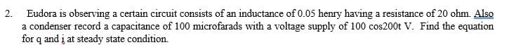 2. Eudora is observing a certain circuit consists of an inductance of 0.05 henry having a resistance of 20 ohm. Also
a condenser record a capacitance of 100 microfarads with a voltage supply of 100 cos200t V. Find the equation
for q and į at steady state condition.
