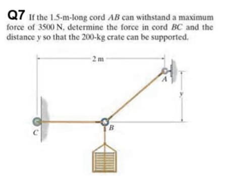 Q7 ir the 1.5-m-long cord AB can withstand a maximum
force of 3500 N, determine the force in cord BC and the
distance y so that the 200-kg crate can be supported.
2m
B
