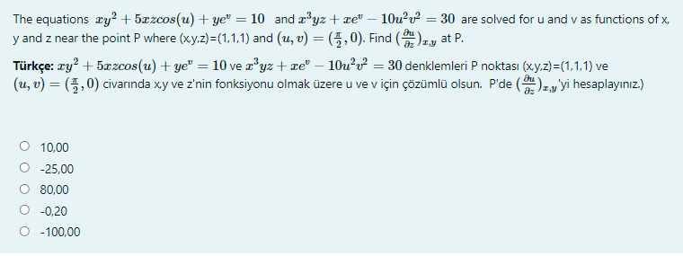 The equations ry² + 5xzcos(u) + ye" = 10 and æ'yz + xe" – 10u²v² = 30 are solved for u and v as functions of x,
y and z near the point P where (xy.z)=(1,1,1) and (u, v) = (5,0). Find ()zy at P.
Türkçe: ry? + 5æzcos(u) + ye" = 10 ve a'yz + xe" – 10u?v² = 30 denklemleri P noktası (xy.z) =(1,1,1) ve
(u, v) = (5,0) civarında xy ve z'nin fonksiyonu olmak üzere u ve v için çözümlü olsun. P'de ()zy'yi hesaplayınız.)
%3D
10,00
-25,00
80,00
-0,20
-100,00
