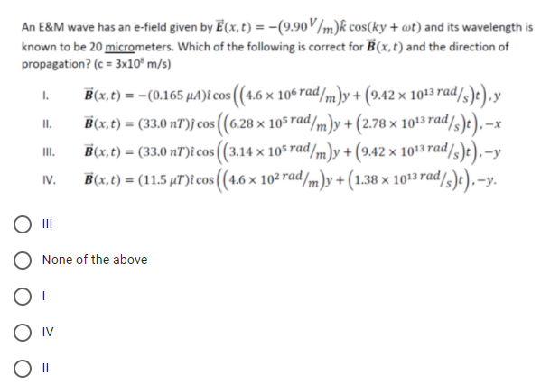 An E&M wave has an e-field given by E (x, t) = -(9.90V/m)k cos(ky + wt) and its wavelength is
known to be 20 micrometers. Which of the following is correct for B(x,t) and the direction of
propagation? (c = 3x10° m/s)
1.
B(x,t) = -(0.165 µA)î cos ((4.6 × 106 rad/m)y +(9.42 × 1013 rad/)e),y
B(x,t) = (33.0 nT)j cos ((6.28 × 105 rad/m)y + (2.78 × 1013 rad/,)e).
I.
B(x,t) = (33.0 nT)î cos ((3.14 x 105 rad/m)y + (9.42 × 1013 rad/,
B(x,t) = (11.5 µT)î cos ((4.6 x 10² rad/m)y + (1.38 × 1013 rad/s)te),-y.
III.
IV.
,-y.
II
None of the above
O IV
