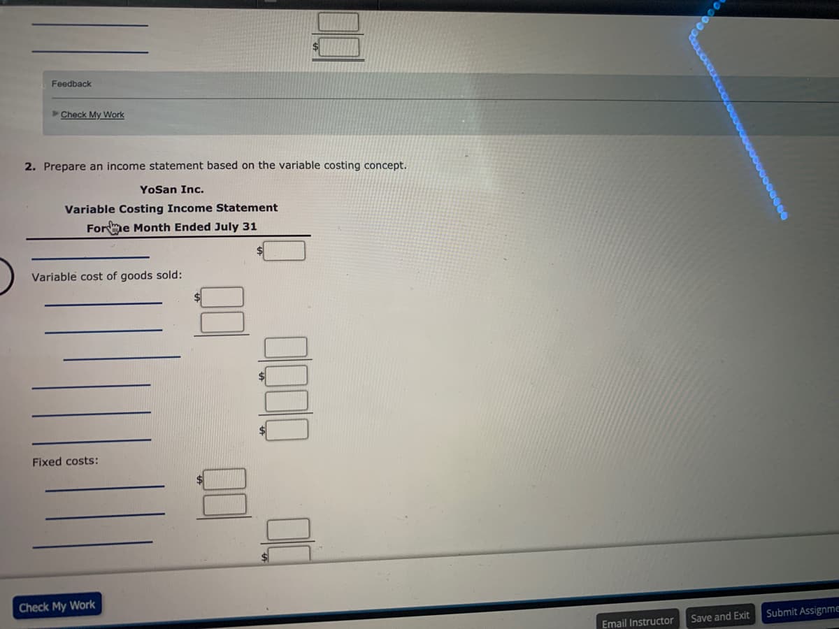 Feedback
Check My Work
2. Prepare an income statement based on the variable costing concept.
YoSan Inc.
Variable Costing Income Statement
Forme Month Ended July 31
Variable cost of goods sold:
%$4
Fixed costs:
Check My Work
Save and Exit
Submit Assignme
Email Instructor
