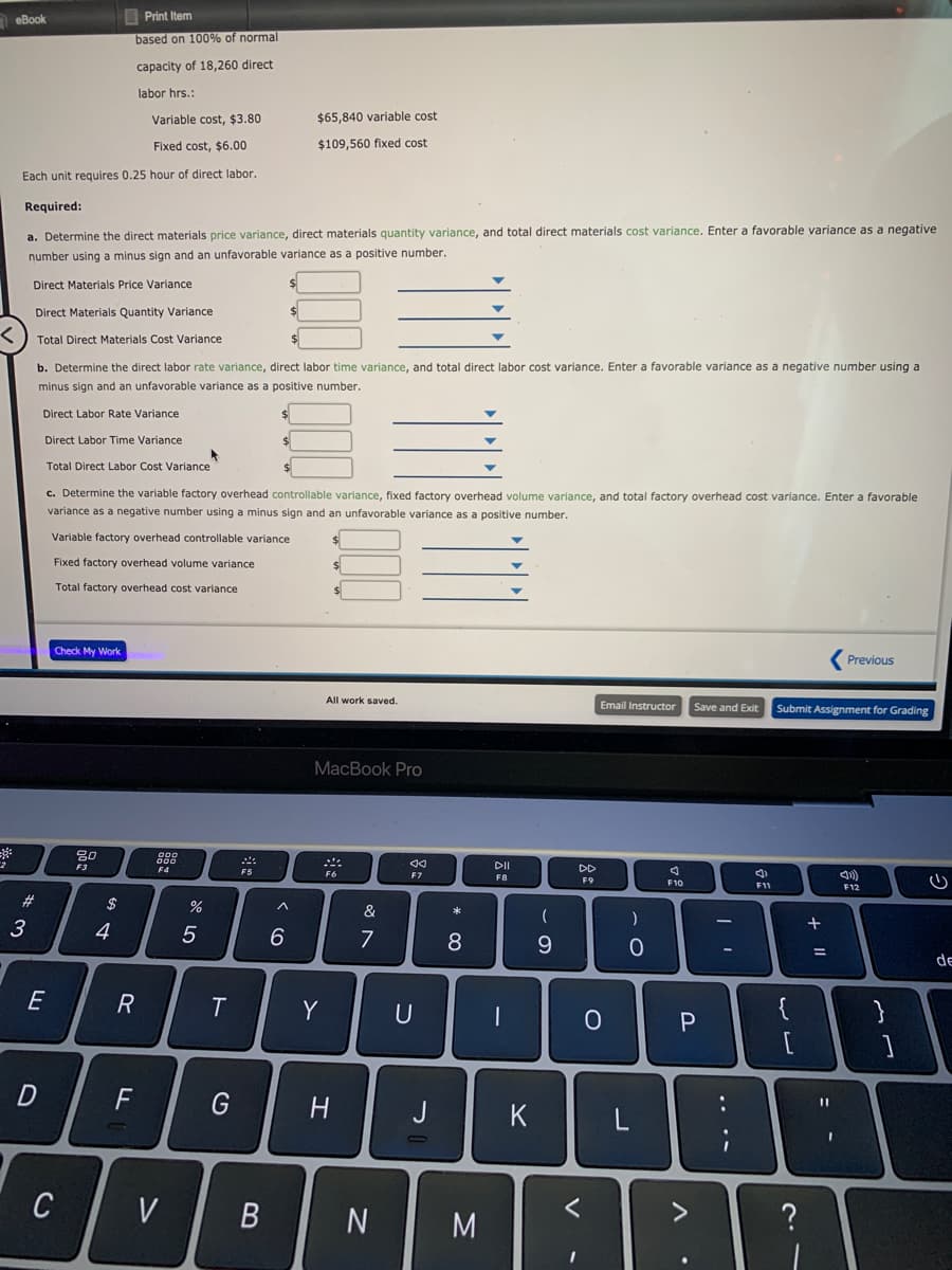 neBook
I Print Item
based on 100% of normal
capacity of 18,260 direct
labor hrs.:
Variable cost, $3.80
$65,840 variable cost
Fixed cost, $6.00
$109,560 fixed cost
Each unit requires 0.25 hour of direct labor.
Required:
a. Determine the direct materials price variance, direct materials quantity variance, and total direct materials cost variance. Enter a favorable variance as a negative
number using a minus sign and an unfavorable variance as a positive number.
Direct Materials Price Variance
Direct Materials Quantity Variance
Total Direct Materials Cost Variance
b. Determine the direct labor rate variance, direct labor time variance, and total direct labor cost variance. Enter a favorable variance as a negative number using a
minus sign and an unfavorable variance as a positive number.
Direct Labor Rate Variance
Direct Labor Time Variance
Total Direct Labor Cost Variance
c. Determine the variable factory overhead controllable variance, fixed factory overhead volume variance, and total factory overhead cost variance. Enter a favorable
variance as a negative number using a minus sign and an unfavorable variance as a positive number.
Variable factory overhead controllable variance
Fixed factory overhead volume variance
Total factory overhead cost variance
Check My Work
Previous
All work saved.
Email Instructor
Save and Exit
Submit Assignment for Grading
МacВook Pro
F3
DI
F5
F6
DD
F7
F8
F9
F10
F11
F12
23
$
&
3
4
7
%3D
de
E
R
Y
D
G
H.
J
C
V
N
M
+ ||
.. .-
* 00
B
