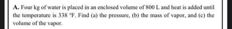 A. Four kg of water is placed in an enclosed volume of 800 L and heat is added until
the temperature is 338 °F. Find (a) the pressure, (b) the mass of vapor, and (c) the
volume of the vapor.
