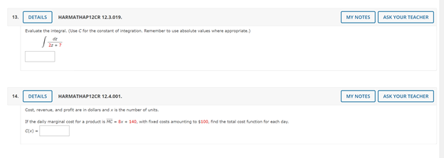 ### Mathematics Problems

#### Problem 13 (HARMATHAP12CR 12.3.019)
**Evaluate the integral. (Use C for the constant of integration. Remember to use absolute values where appropriate.)**
\[ \int \frac{dz}{2z} \]

You can refer to the "My Notes" or "Ask Your Teacher" options for additional assistance.

#### Problem 14 (HARMATHAP12CR 12.4.001)
**Cost, revenue, and profit are in dollars and \( x \) is the number of units.**

If the daily marginal cost for a product is:
\[ \text{MC} = 8x + 140 \]
with fixed costs amounting to \( \$100 \), find the total cost function for each day.

\[ C(x) = \] 

You can refer to the "My Notes" or "Ask Your Teacher" options for additional assistance.