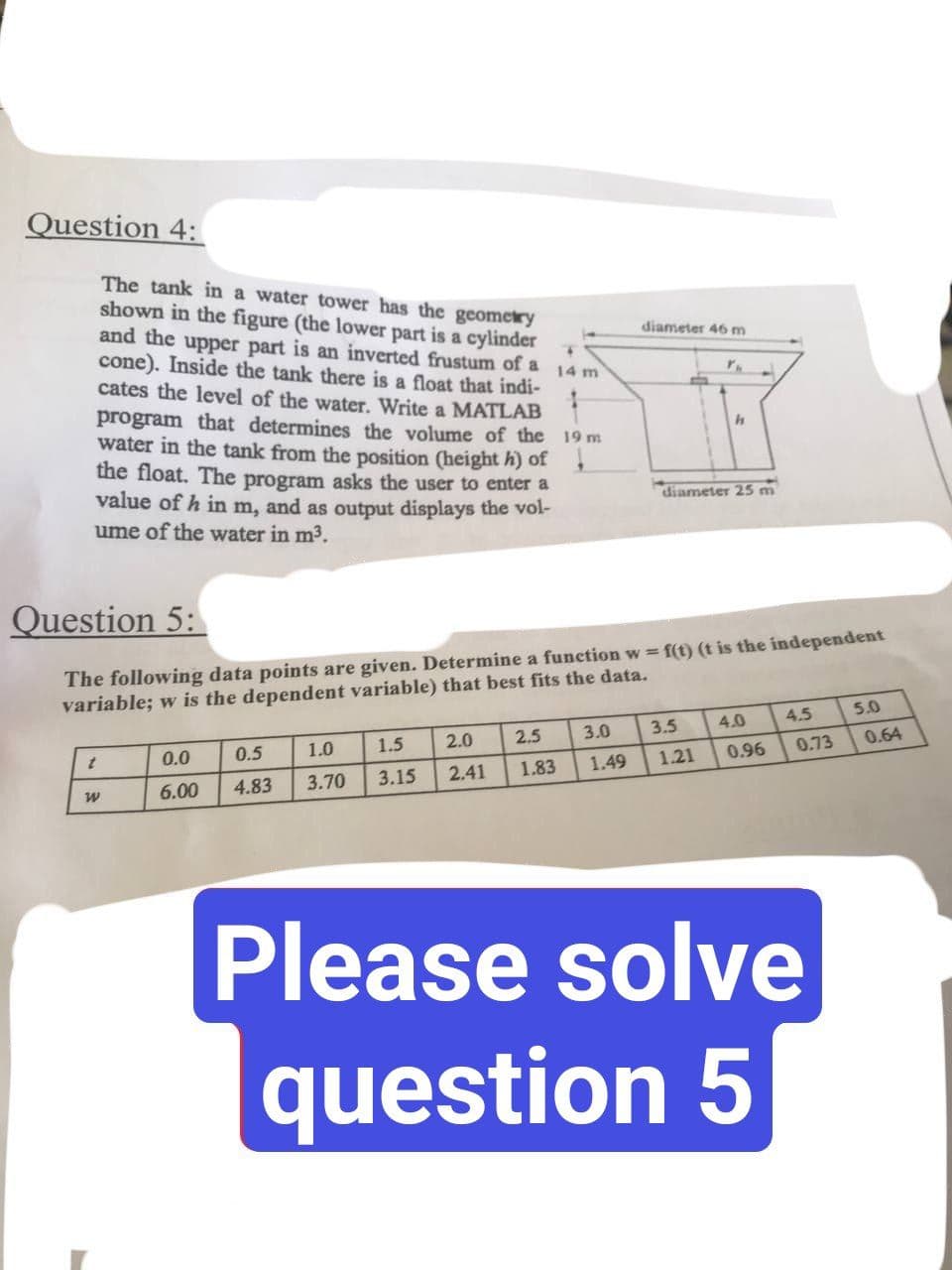 Question 4:
14 m
The tank in a water tower has the geometry
shown in the figure (the lower part is a cylinder
and the upper part is an inverted frustum of a
cone). Inside the tank there is a float that indi-
cates the level of the water. Write a MATLAB
program that determines the volume of the 19 m
water in the tank from the position (height h) of
the float. The program asks the user to enter a
value of h in m, and as output displays the vol-
ume of the water in m³.
h
diameter 25 m
Question 5:
The following data points are given. Determine a function w=f(t) (t is the independent
variable; w is the dependent variable) that best fits the data.
5.0
4.5
4.0
3.0
3.5
2.0
t
2.5
0.0
1.5
1.0
0.5
3.15
3.70
4.83
0.73
0.96
1.21
1.49
1.83
2.41
6.00
W
Please solve
question 5
diameter 46 m
Y.
J
0.64