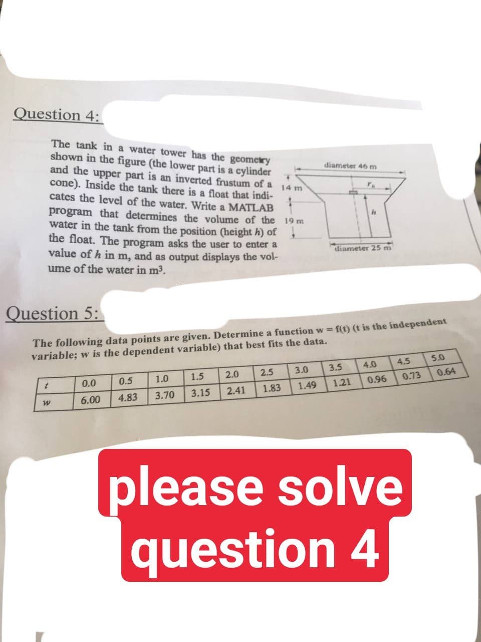 Question 4:
14 m
The tank in a water tower has the geometry
shown in the figure (the lower part is a cylinder
and the upper part is an inverted frustum of a
cone). Inside the tank there is a float that indi-
cates the level of the water. Write a MATLAB
program that determines the volume of the 19 m
water in the tank from the position (height h) of
the float. The program asks the user to enter a
value of h in m, and as output displays the vol-
ume of the water in m³.
h
diameter 25 m
Question 5:
The following data points are given. Determine a function w=f(t) (t is the independent
variable; w is the dependent variable) that best fits the data.
5.0
4.5
4.0
3.0
3.5
0.5
t
2.0
0.0
2.5
1.5
1.0
3.15
3.70
0.73
0.96
1.21
1.49
1.83
2.41
6.00 4.83
W
please solve
question 4
diameter 46 m
Y.
0.64