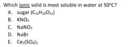 Which ionic solid is most soluble in water at 50°C?
A. sugar (CuH011)
B. KNO,
C. NANO
D. NaBr
E. Ce:(SO4)a
