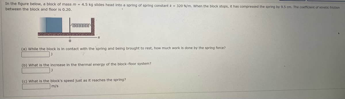 In the figure below, a block of mass m = 4.5 kg slides head into a spring of spring constant k = 320 N/m. When the block stops, it has compressed the spring by 9.5 cm. The coefficlent of kinetic frictlon
between the block and floor Is 0.20.
(a) While the block is in contact with the spring and being brought to rest, how much work is done by the spring force?
(b) What is the Increase in the thermal energy of the block-floor system?
(c) What is the block's speed just as It reaches the spring?
m/s
