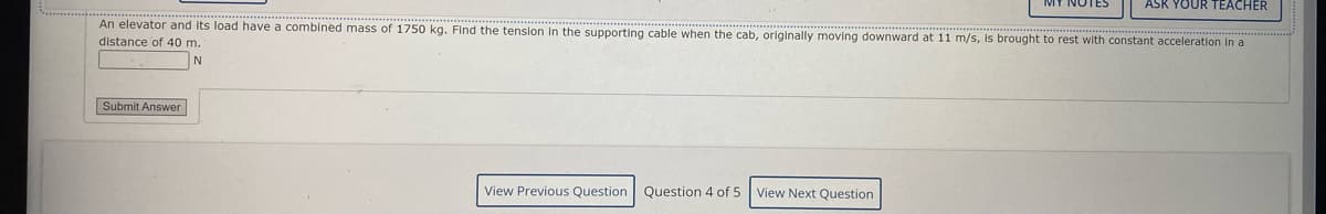 ASK YOUR TEACHER
An elevator and Its load have a comblned mass of 1750 kg. Find the tension
the supporting cable when the cab, originally moving downward at 11 m/s, Is brought to rest with constant acceleration In a
distance of 40 m.
N
Submit Answer
View Previous Question
Question 4 of 5 View Next Question
