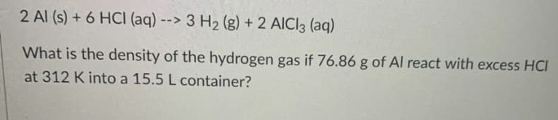 2 Al (s) + 6 HCI (aq) --> 3 H2 (g) + 2 AICI3 (aq)
What is the density of the hydrogen gas if 76.86 g of Al react with excess HCI
at 312 K into a 15.5 L container?
