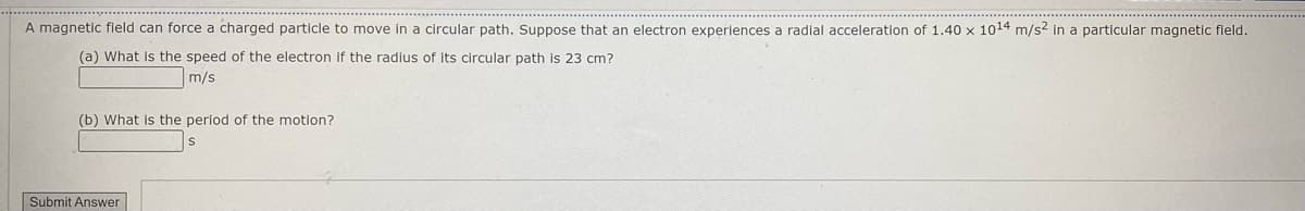 A magnetic field can force a charged particle to move in a circular path. Suppose that an electron experiences a radial acceleration of 1.40 x 1014 m/s2 in a particular magnetic fleld.
(a) What is the speed of the electron if the radius of its circular path is 23 cm?
m/s
(b) What is the period of the motion?
Submit Answer
