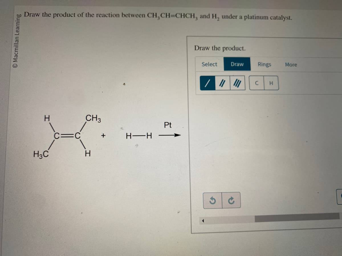 bo Draw the product of the reaction between CH₂CH=CHCH, and H, under a platinum catalyst.
Macmillan Learning
H3C
CH3
H
+
H—H
Pt
Draw the product.
Select
Draw
/ ||||||
S
Rings
C
H
More