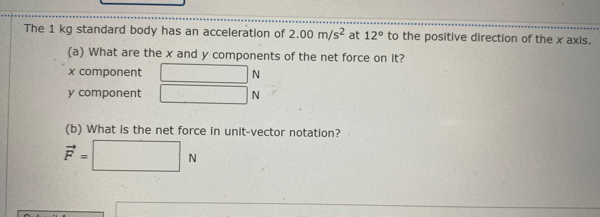 The 1 kg standard body has an acceleration of 2.00 m/s² at 12° to the positive direction of the x axis.
(a) What are the x and y components of the net force on it?
X component
N
y component
(b) What is the net force in unit-vector notation?
%3D
