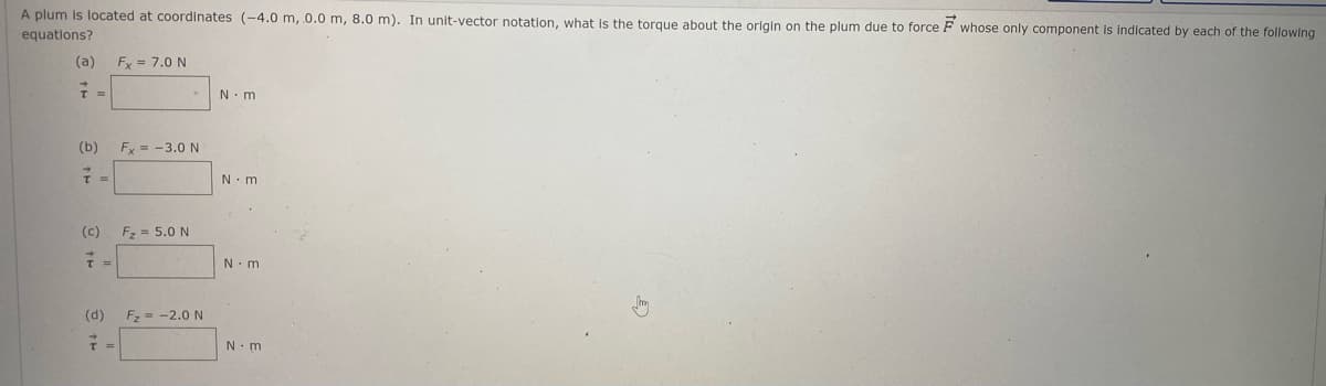 A plum is located at coordinates (-4.0m, 0.0 m, 8.0 m). In unit-vector notation, what is the torque about the origin on the plum due to force F whose only component is Indicated by each of the following
equations?
(a)
Fx = 7.0 N
N. m
(b)
Fy = -3.0 N
N.m
(c)
Fz = 5.0 N
N. m
(d)
Fz = -2.0 N
N.m
