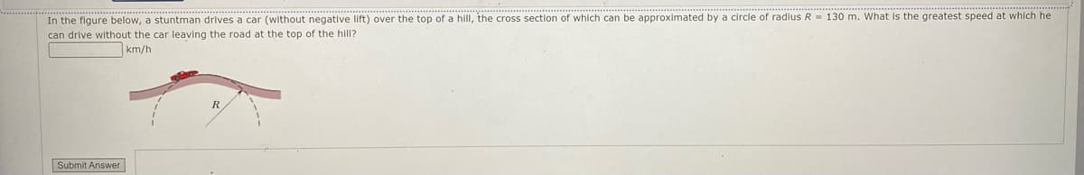 In the figure below, a stuntman drives a car (without negative lift) over the top of a hill, the cross section of which can be approximated by a circle of radius R = 130 m. What is the greatest speed at which he
can drive without the car leaving the road at the top of the hill?
km/h
Submit Answer
