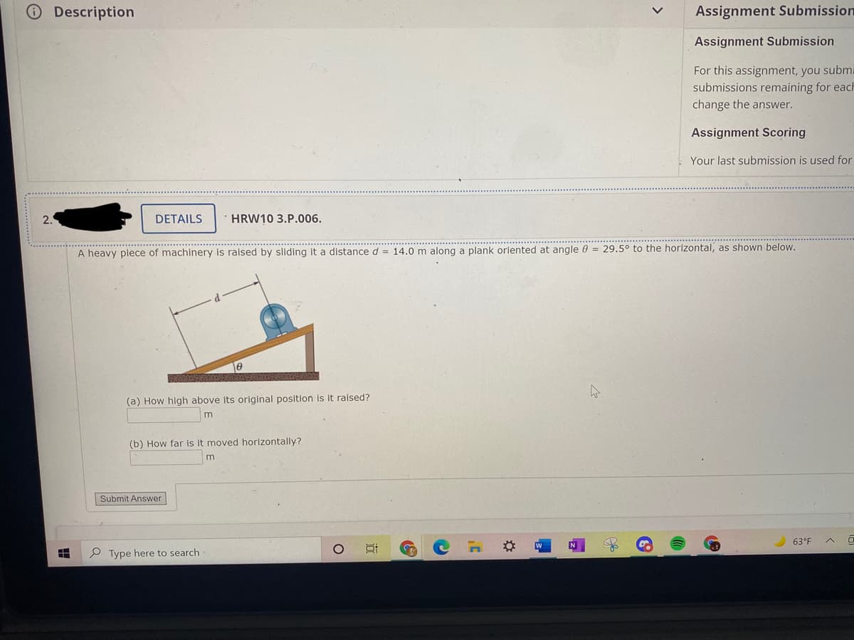Description
Assignment Submission
Assignment Submission
For this assignment, you submi
submissions remaining for each
change the answer.
Assignment Scoring
Your last submission is used for
2.
DETAILS
HRW10 3.P.006.
..........................
A heavy piece of machinery is raised by sliding it a distance d = 14.0 m along a plank oriented at angle 0 = 29.5° to the horizontal, as shown below.
(a) How high above its original position is it raised?
(b) How far is it moved horizontally?
Submit Answer
63°F
P Type here to search
近
