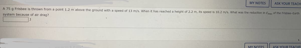 MY NOTES
ASK YOUR TEACH
A 75 g Frisbee is thrown from a point 1.2 m above the ground with a speed of 13 m/s. When it has reached a helght of 2.2 m, its speed is 10.2 m/s. What was the reduction in Emec of the Frisbee-Earth
system because of alr drag?
MY NOTES
ASK YOUR TFACHE
