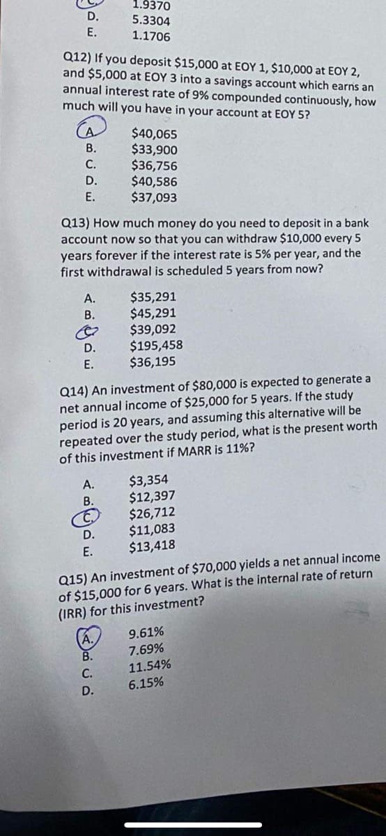 D.
E.
Q12) If you deposit $15,000 at EOY 1, $10,000 at EOY 2,
and $5,000 at EOY 3 into a savings account which earns an
annual interest rate of 9% compounded continuously, how
much will you have in your account at EOY 5?
B.
C.
D.
E.
A.
B.
Q13) How much money do you need to deposit in a bank
account now so that you can withdraw $10,000 every 5
years forever if the interest rate is 5% per year, and the
first withdrawal is scheduled 5 years from now?
D.
E.
A.
B.
1.9370
5.3304
1.1706
Q14) An investment of $80,000 is expected to generate a
net annual income of $25,000 for 5 years. If the study
period is 20 years, and assuming this alternative will be
repeated over the study period, what is the present worth
of this investment if MARR is 11%?
D.
E.
$40,065
$33,900
$36,756
$40,586
$37,093
B.
C.
D.
$35,291
$45,291
$39,092
$195,458
$36,195
$3,354
$12,397
$26,712
Q15) An investment of $70,000 yields a net annual income
of $15,000 for 6 years. What is the internal rate of return
(IRR) for this investment?
$11,083
$13,418
9.61%
7.69%
11.54%
6.15%