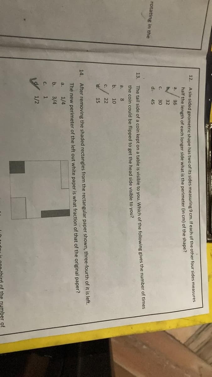 rotating in the
12.
A six-sided geometric shape has two of its sides measuring 9 cm. If each of the other four sides measures
half the length of each longer side what is the perimeter (in cm) of the shape?
a. 36
by
32
30
45
13.
14.
C.
d
The tail side of a coin kept on a table is visible to you. Which of the following gives the number of times
the coin could be flipped to get the head side visible to you?
a.
8
b.
10
C.
22
15
After removing the shaded rectangles from the rectangular paper shown, three-fourth of it is left.
The new perimeter of the left out white paper is what fraction of that of the original paper?
a.
1/4
b.
3/4
1
1/2
C.
d
of the number of