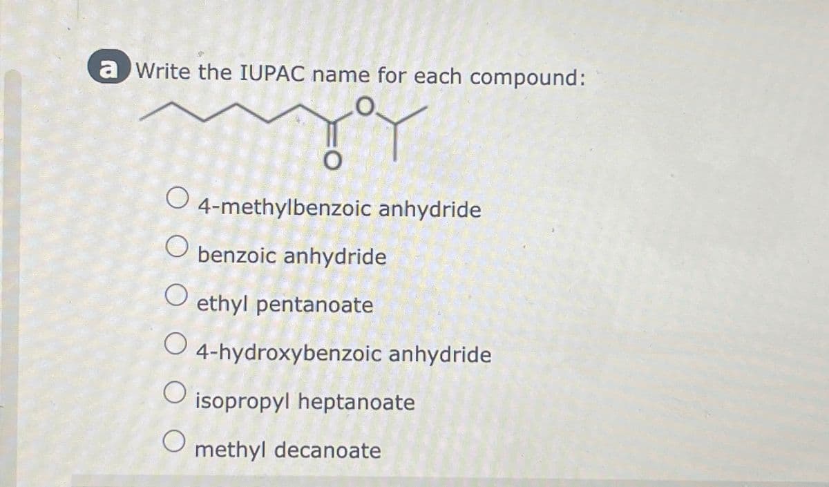 a Write the IUPAC name for each compound:
TY
O
о
O
O
O
O
4-methylbenzoic anhydride
benzoic anhydride
ethyl pentanoate
4-hydroxybenzoic anhydride
isopropyl heptanoate
methyl decanoate