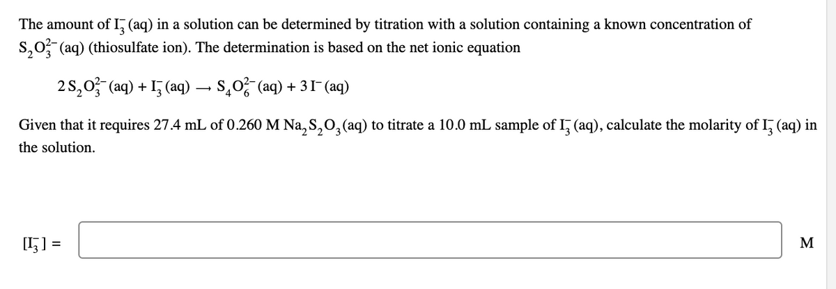 The amount of I (aq) in a solution can be determined by titration with a solution containing a known concentration of
S₂O3(aq) (thiosulfate ion). The determination is based on the net ionic equation
2S₂O3(aq) + 13(aq) · → S₂O²(aq) + 31¯ (aq)
Given that it requires 27.4 mL of 0.260 M Na₂S₂O3(aq) to titrate a 10.0 mL sample of 13 (aq), calculate the molarity of I3 (aq) in
the solution.
[H] =
M