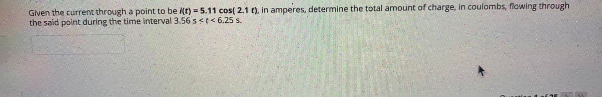Given the current through a point to be i(t) = 5.11 cos( 2.1 t), in amperes, determine the total amount of charge, in coulombs, flowing through
the said point during the time interval 3.56 s<t< 6.25 s.
