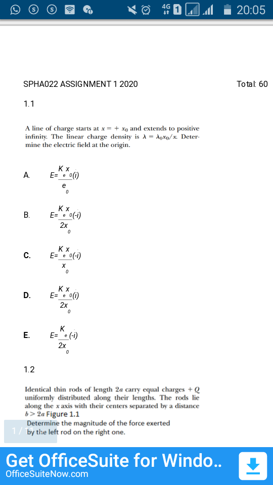 4G
20:05
SPHA022 ASSIGNMENT 1 2020
Total: 60
1.1
A line of charge starts at x = + xo and extends to positive
infinity. The linear charge density is A = Aoxo/x. Deter-
mine the electric field at the origin.
А.
E= e 0(1)
e
В.
Kx
E="• 0(-i)
2x
Kx
E= e 0(-i)
С.
Kx
D.
E= e
0(i)
2x
K
E="e (-i)
2x
1.2
Identical thin rods of length 2a carry equal charges + Q
uniformly distributed along their lengths. The rods lie
along the x axis with their centers separated by a distance
b> 2a Figure 1.1
Determine the magnitude of the force exerted
1/ by the left rod on the right one.
Get OfficeSuite for Windo..
OfficeSuiteNow.com
E.
