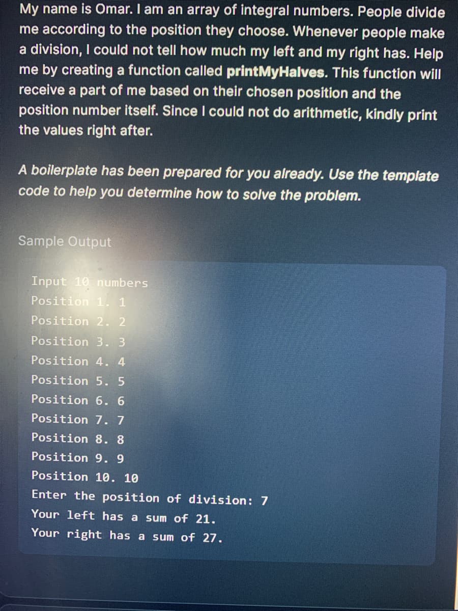 My name is Omar. I am an array of integral numbers. People divide
me according to the position they choose. Whenever people make
a division, I could not tell how much my left and my right has. Help
me by creating a function called printMyHalves. This function will
receive a part of me based on their chosen position and the
position number itself. Since I could not do arithmetic, kindly print
the values right after.
A boilerplate has been prepared for you already. Use the template
code to help you determine how to solve the problem.
Sample Output
Input 10 numbers
Position 1. 1
Position 2.2
Position 3.3
Position 4. 4
Position 5. 5
Position 6. 6
Position 7. 7
Position 8. 8
Position 9.9
Position 10. 10
Enter the position of division: 7
Your left has a sum of 21.
Your right has a sum of 27.