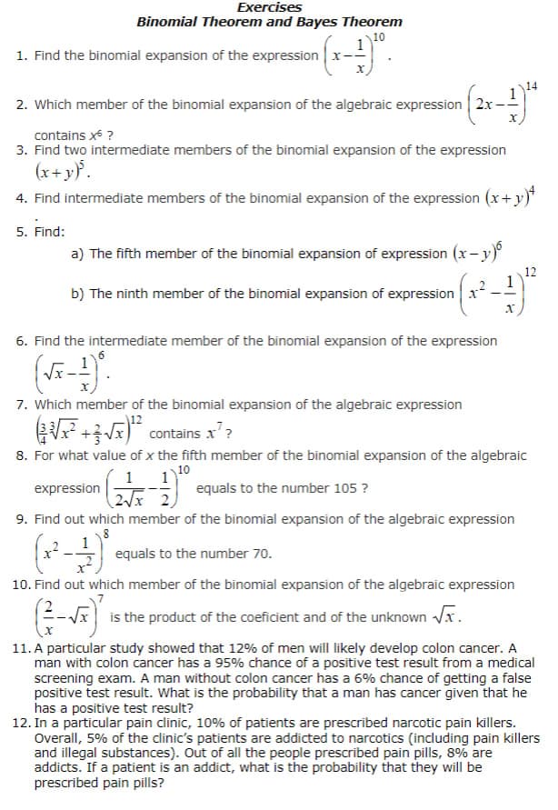 Exercises
Binomial Theorem and Bayes Theorem
10
^{(x-1)²⁰.
1. Find the binomial expansion of the expression x-
2. Which member of the binomial expansion of the algebraic expression 2x-
contains x* ?
3. Find two intermediate members of the binomial expansion of the expression
(x+y)³.
4. Find intermediate members of the binomial expansion of the expression (x+y)+
5. Find:
a) The fifth member of the binomial expansion of expression (x−y)
1
b) The ninth member of the binomial expansion of expression x²
6. Find the intermediate member of the binomial expansion of the expression
(√x-1).
X
7. Which member of the binomial expansion of the algebraic expression
12
14
X
12
(√²+√x¹² contains x²?
8. For what value of x the fifth member of the binomial expansion of the algebraic
10
1 1
expression
equals to the number 105 ?
2√x 2
9. Find out which member of the binomial expansion of the algebraic expression
8
1
(x²-
equals to the number 70.
10. Find out which member of the binomial expansion of the algebraic expression
is the product of the coeficient and of the unknown √x.
11. A particular study showed that 12% of men will likely develop colon cancer. A
man with colon cancer has a 95% chance of a positive test result from a medical
screening exam. A man without colon cancer has a 6% chance of getting a false
positive test result. What is the probability that a man has cancer given that he
has a positive test result?
12. In a particular pain clinic, 10% of patients are prescribed narcotic pain killers.
Overall, 5% of the clinic's patients are addicted to narcotics (including pain killers
and illegal substances). Out of all the people prescribed pain pills, 8% are
addicts. If a patient is an addict, what is the probability that they will be
prescribed pain pills?