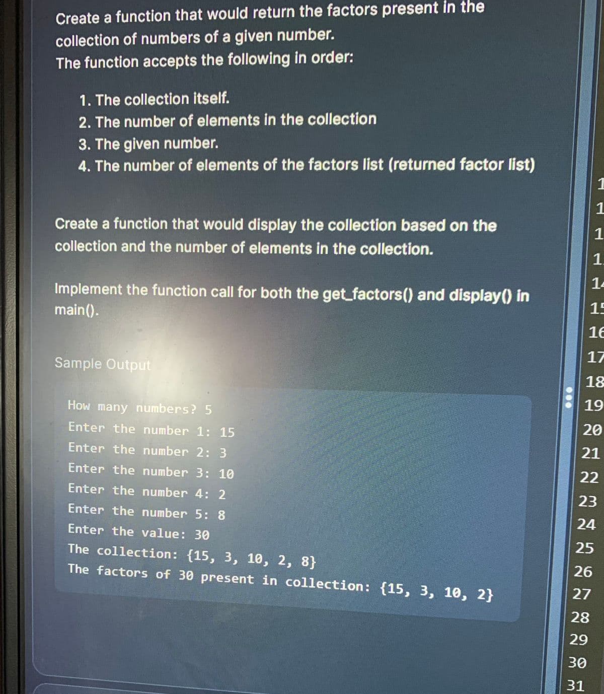 Create a function that would return the factors present in the
collection of numbers of a given number.
The function accepts the following in order:
1. The collection itself.
2. The number of elements in the collection
3. The given number.
4. The number of elements of the factors list (returned factor list)
Create a function that would display the collection based on the
collection and the number of elements in the collection.
Implement the function call for both the get_factors() and display() in
main().
Sample Output
How many numbers? 5
Enter the number 1: 15
Enter the number 2: 3
Enter the number 3: 10
Enter the number 4: 2
Enter the number 5: 8
Enter the value: 30
The collection: {15, 3, 10, 2, 8}
The factors of 30 present in collection: {15, 3, 10, 2}
1
1
1
1
14
15
16
17
18
19
20
21
22
23
24
25
26
27
28
29
30
31