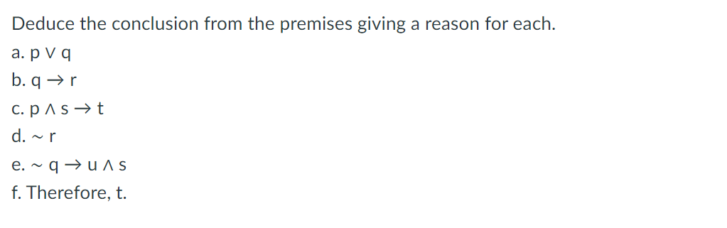 Deduce the conclusion from the premises giving a reason for each.
a. pv q
b. q→ r
c. p^s t
d. ~ r
e. ~ quɅs
f. Therefore, t.