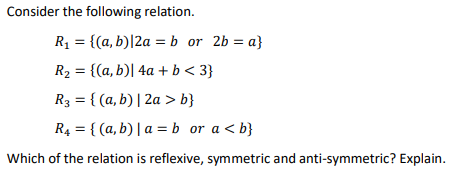 Consider the following relation.
R₁ = {(a, b)|2a = b or 2b = a}
R₂ = {(a, b)| 4a + b <3}
R3 = {(a, b) | 2a > b}
R4 = {(a,b) | a = b or a <b}
Which of the relation is reflexive, symmetric and anti-symmetric? Explain.