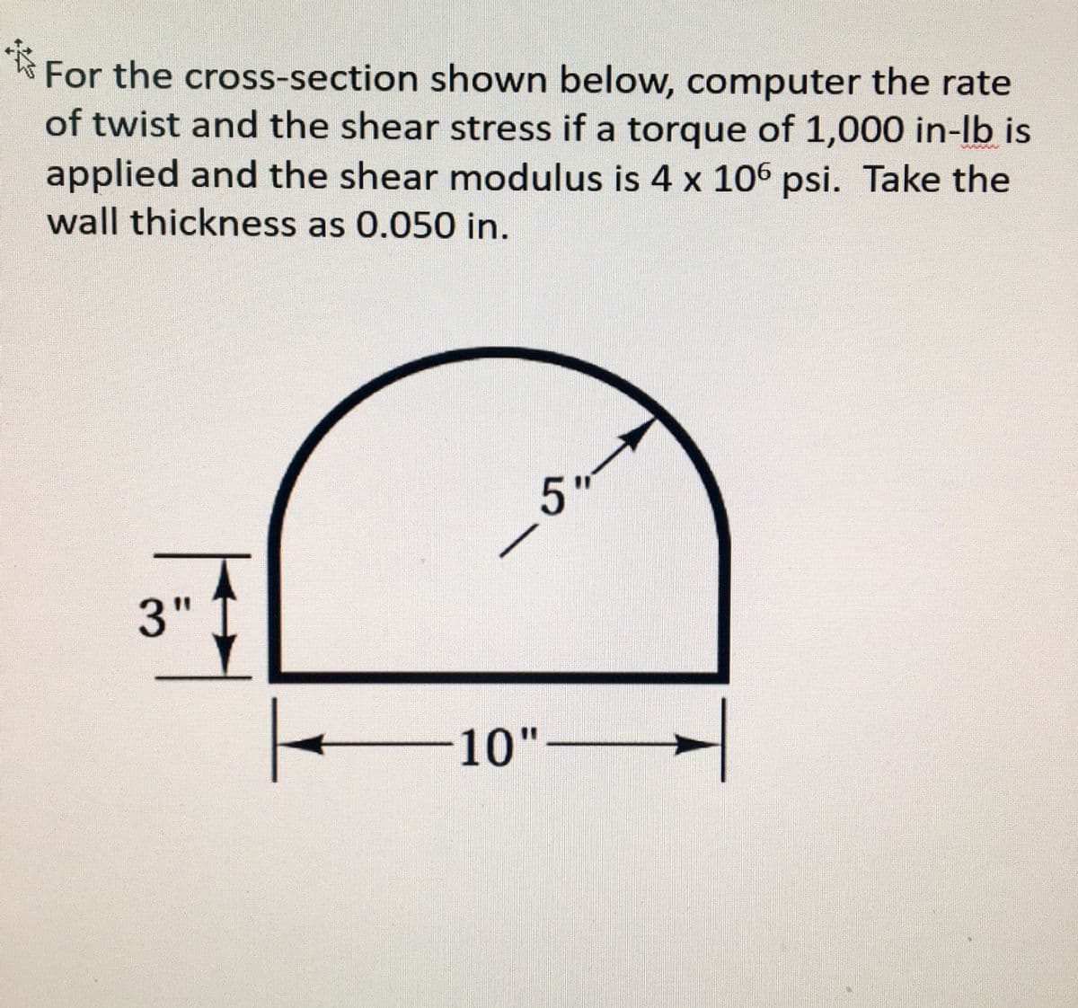 For the cross-section shown below, computer the rate
of twist and the shear stress if a torque of 1,000 in-lb is
applied and the shear modulus is 4 x 106 psi. Take the
wall thickness as 0.050 in.
5"
3"
10"-
