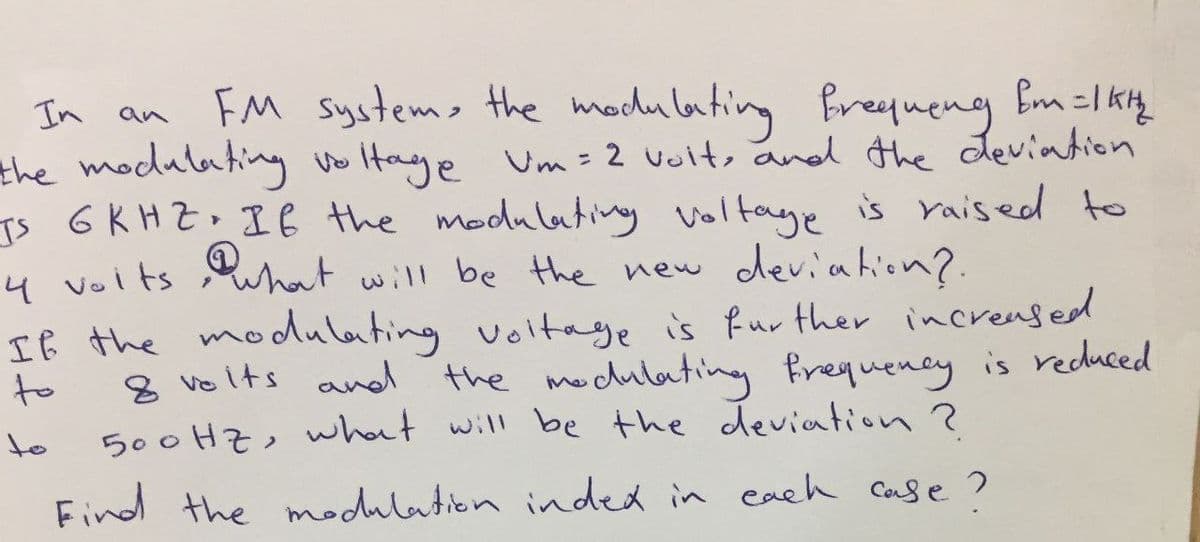 In an FM systes the madu lating freyueng Em=lkig
the modulating vo Itaye Um= 2 voit, and the deviation
Is GKHZ. IE the modulating voltaye is Yaised to
4 volts uhat will be the new deviahion?.
Iß the modulating voltage is fur ther iincreased
to
8 vo its and the modulating frequency is reduced
to
500 HZ, what will be the deviation ?
Find the modulation inded in each Case?
