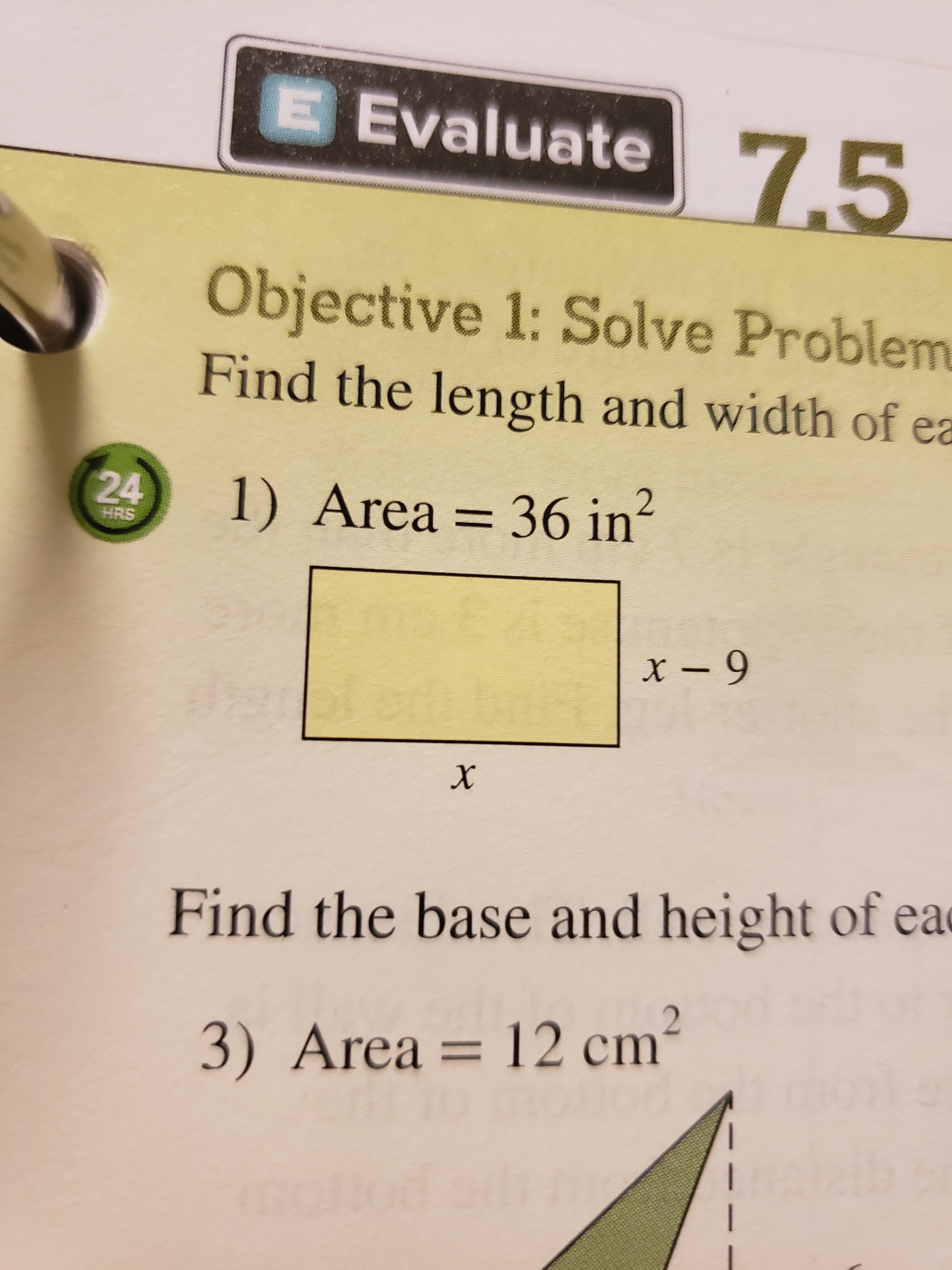 E Evaluate
7.5
Objective 1: Solve Problem
Find the length and width of ea
24
1) Area 36 in
HRS
x-9
Find the base and height of ea
2
3) Area = 12 cm
