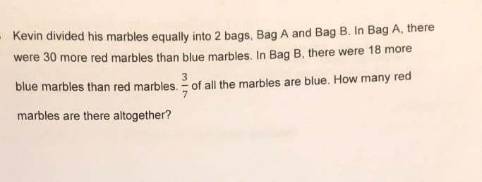 - Kevin divided his marbles equally into 2 bags, Bag A and Bag B. In Bag A, there
were 30 more red marbles than blue marbles. In Bag B, there were 18 more
3
blue marbles than red marbles. - of all the marbles are blue. How many red
marbles are there altogether?
