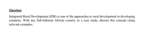 Question
Integrated Rural Development (IDR) is one of the approaches to rural development in developing
countries. With any Sub-Saharan African country as a case study, discuss this concept citing
relevant examples.