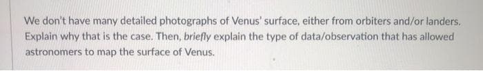 We don't have many detailed photographs of Venus' surface, either from orbiters and/or landers.
Explain why that is the case. Then, briefly explain the type of data/observation that has allowed
astronomers to map the surface of Venus.
