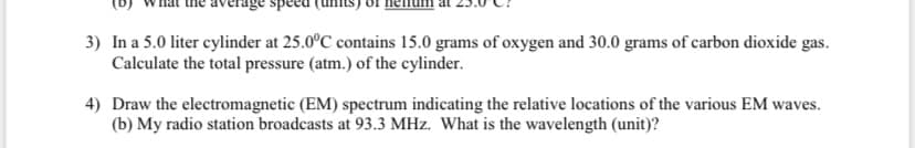 3) In a 5.0 liter cylinder at 25.0°C contains 15.0 grams of oxygen and 30.0 grams of carbon dioxide gas.
Calculate the total pressure (atm.) of the cylinder.
4) Draw the electromagnetic (EM) spectrum indicating the relative locations of the various EM waves.
(b) My radio station broadcasts at 93.3 MHz. What is the wavelength (unit)?
