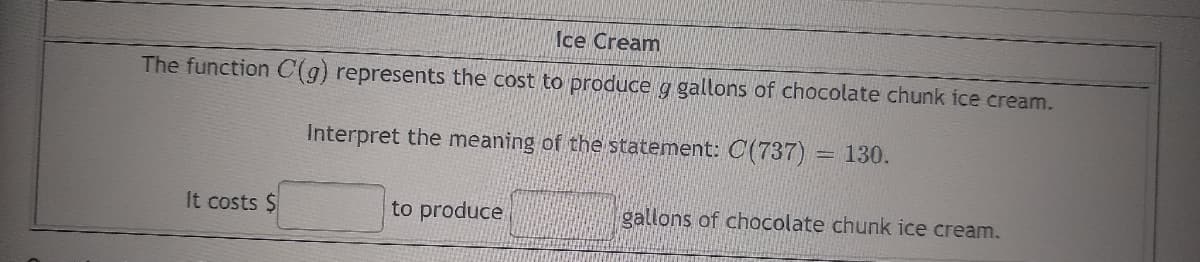 Ice Cream
The function C(g) represents the cost to produce g gallons of chocolate chunk ice cream.
Interpret the meaning of the statement: C(737) = 130.
It costs $
to produce
gallons of chocolate chunk ice cream.
