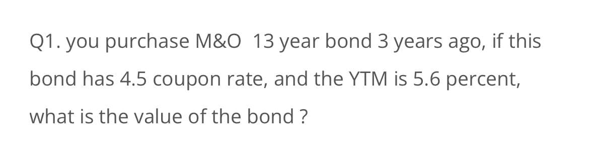 Q1. you purchase M&O 13 year bond 3 years ago, if this
bond has 4.5 coupon rate, and the YTM is 5.6 percent,
what is the value of the bond ?