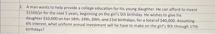 2. A man wants to help provide a college education for his young daughter. He can afford to invest
$1500/yr for the next 5 years, beginning on the girl's 5th birthday. He wishes to give his
daughter $10,000 on her 18th, 19th, 20th, and 21st birthdays, for a total of $40,000. Assuming
6% interest, what uniform annual investment will he have to make on the girl's 9th through 17th
birthdays?