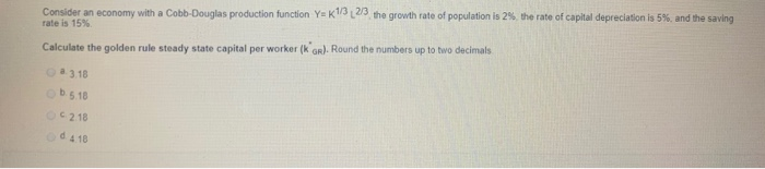 Consider an economy with a Cobb-Douglas production function Y= K1/3 2/3, the
rate is 15%
Calculate the golden rule steady state capital per worker (koR). Round the numbers up to two decimals
3.18
b.5.18
02.18
od 4.18
growth rate of population is 2%, the rate of capital depreciation is 5%, and the saving