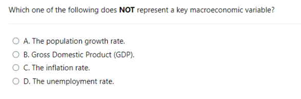 Which one of the following does NOT represent a key macroeconomic variable?
O A. The population growth rate.
O B. Gross Domestic Product (GDP).
O C. The inflation rate.
O D. The unemployment rate.