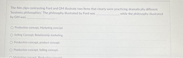 The film clips contrasting Ford and GM illustrate two firms that clearly were practicing dramatically different
'business philosophies. The philosophy illustrated by Ford was
by GM was
while the philosophy illustrated
O Production concept, Marketing concept
O Selling Concept, Relationship marketing.
O Production concept, product concept
O Production concept, Selling concept.
Marketine ronrent. Dendriction concent