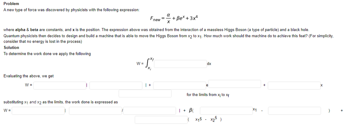 Problem
A new type of force was discovered by physicists with the following expression:
Fnew =
+ Be* + 3x4
where alpha & beta are constants, and x is the position. The expression above was obtained from the interaction of a massless Higgs Boson (a type of particle) and a black hole.
Quantum physicists then decides to design and build a machine that is able to move the Higgs Boson from xɔ to x1. How much work should the machine do to achieve this feat? (For simplicity,
consider that no energy is lost in the process)
Solution
To determine the work done we apply the following
W =
dx
Evaluating the above, we get
W =
for the limits from x; to xf
substituting x1 and x2 as the limits, the work done is expressed as
W =
| + B
X1
x15
x2° )
